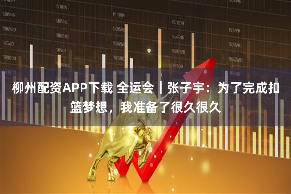 柳州配资APP下载 全运会｜张子宇：为了完成扣篮梦想，我准备了很久很久
