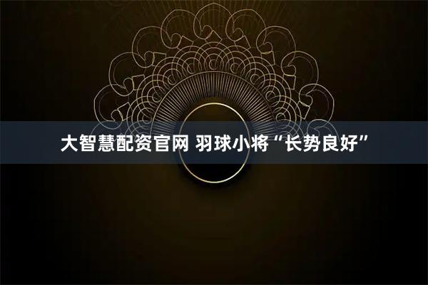 大智慧配资官网 羽球小将“长势良好”