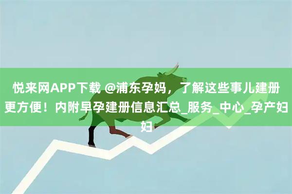 悦来网APP下载 @浦东孕妈，了解这些事儿建册更方便！内附早孕建册信息汇总_服务_中心_孕产妇