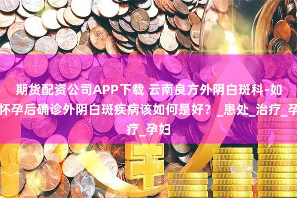 期货配资公司APP下载 云南良方外阴白斑科-如果怀孕后确诊外阴白斑疾病该如何是好？_患处_治疗_孕妇
