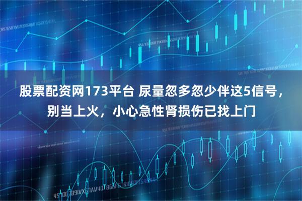 股票配资网173平台 尿量忽多忽少伴这5信号，别当上火，小心急性肾损伤已找上门