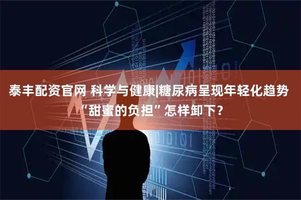 泰丰配资官网 科学与健康|糖尿病呈现年轻化趋势 “甜蜜的负担”怎样卸下？