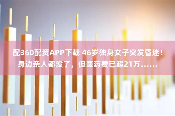 配360配资APP下载 46岁独身女子突发昏迷！身边亲人都没了，但医药费已超21万……
