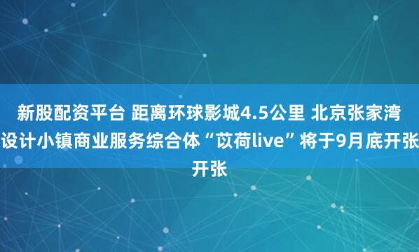 新股配资平台 距离环球影城4.5公里 北京张家湾设计小镇商业服务综合体“苡荷live”将于9月底开张