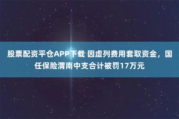 股票配资平仓APP下载 因虚列费用套取资金，国任保险渭南中支合计被罚17万元