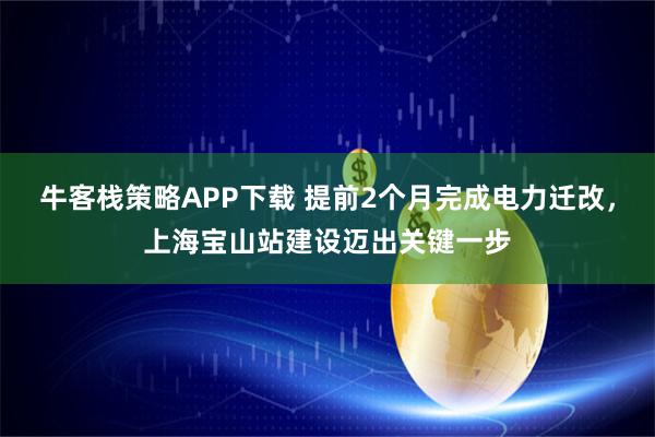 牛客栈策略APP下载 提前2个月完成电力迁改，上海宝山站建设迈出关键一步