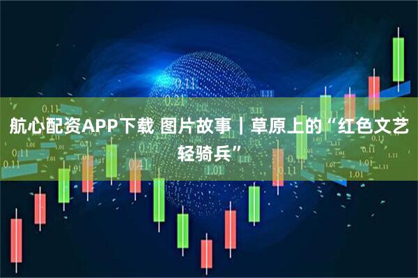 航心配资APP下载 图片故事｜草原上的“红色文艺轻骑兵”