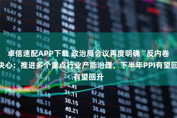 卓信速配APP下载 政治局会议再度明确“反内卷”决心：推进多个重点行业产能治理，下半年PPI有望回升