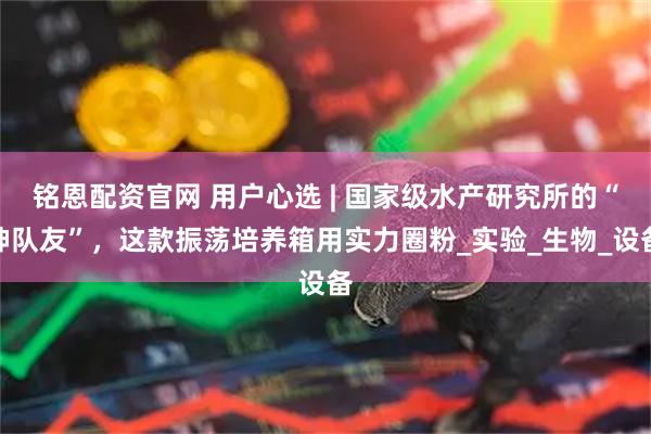 铭恩配资官网 用户心选 | 国家级水产研究所的“神队友”，这款振荡培养箱用实力圈粉_实验_生物_设备