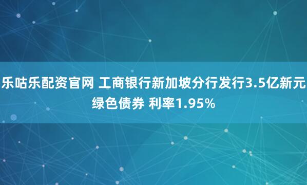 乐咕乐配资官网 工商银行新加坡分行发行3.5亿新元绿色债券 利率1.95%
