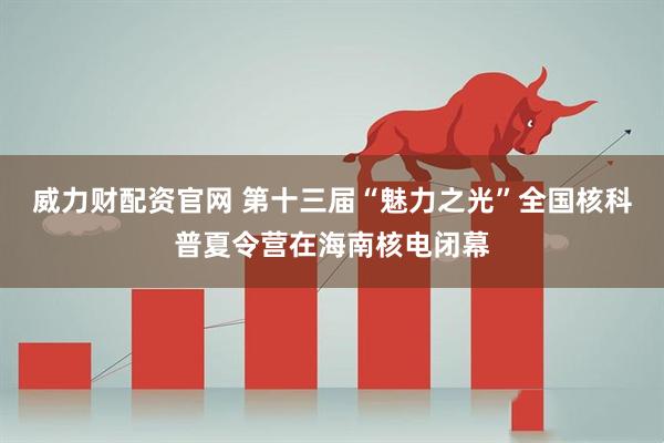 威力财配资官网 第十三届“魅力之光”全国核科普夏令营在海南核电闭幕