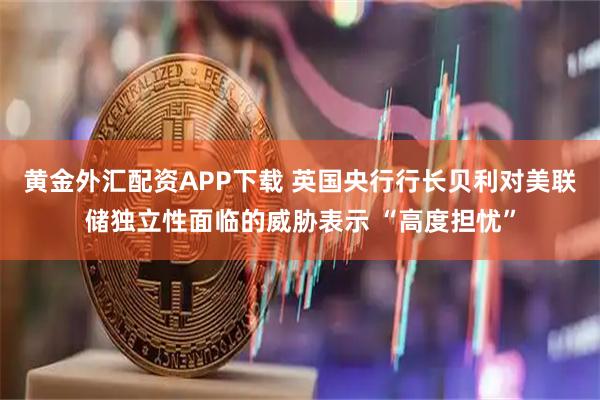 黄金外汇配资APP下载 英国央行行长贝利对美联储独立性面临的威胁表示 “高度担忧”
