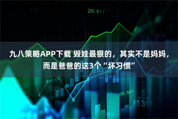 九八策略APP下载 毁娃最狠的，其实不是妈妈，而是爸爸的这3个“坏习惯”