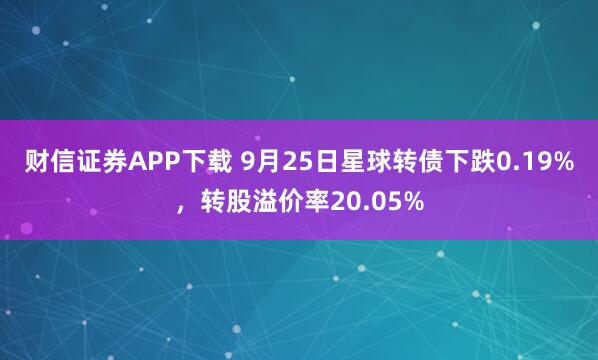 财信证券APP下载 9月25日星球转债下跌0.19%，转股溢价率20.05%