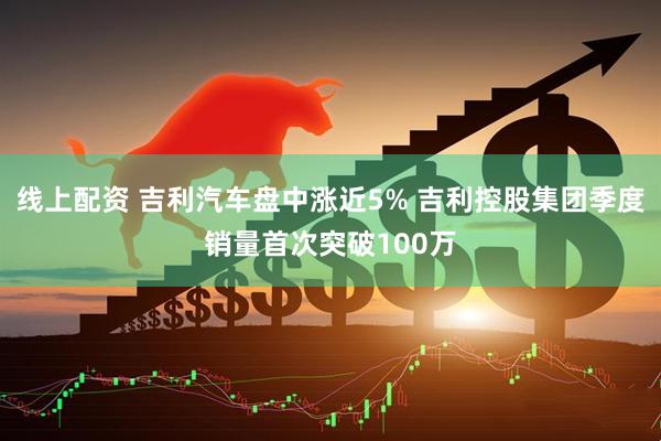 线上配资 吉利汽车盘中涨近5% 吉利控股集团季度销量首次突破100万