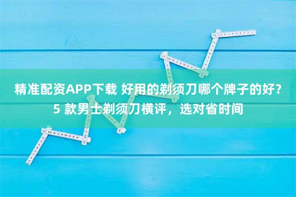 精准配资APP下载 好用的剃须刀哪个牌子的好？5 款男士剃须刀横评，选对省时间