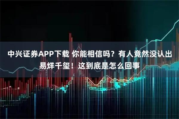 中兴证券APP下载 你能相信吗？有人竟然没认出易烊千玺！这到底是怎么回事
