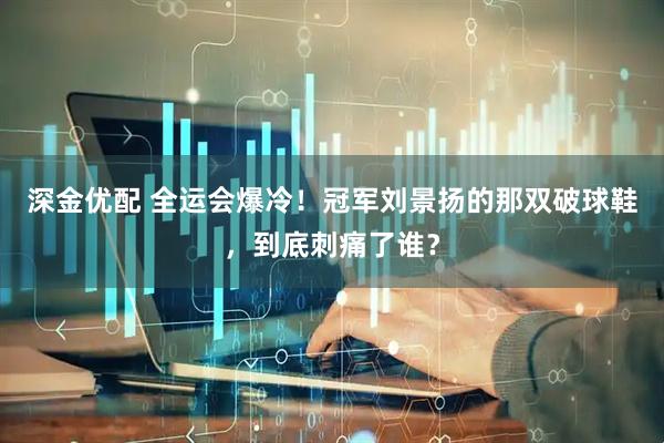 深金优配 全运会爆冷！冠军刘景扬的那双破球鞋，到底刺痛了谁？
