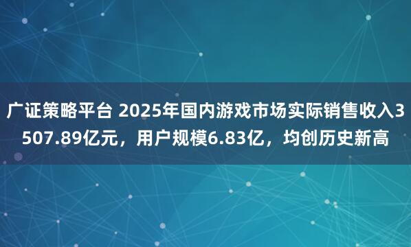 广证策略平台 2025年国内游戏市场实际销售收入3507.89亿元，用户规模6.83亿，均创历史新高