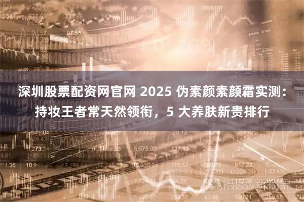 深圳股票配资网官网 2025 伪素颜素颜霜实测：持妆王者常天然领衔，5 大养肤新贵排行