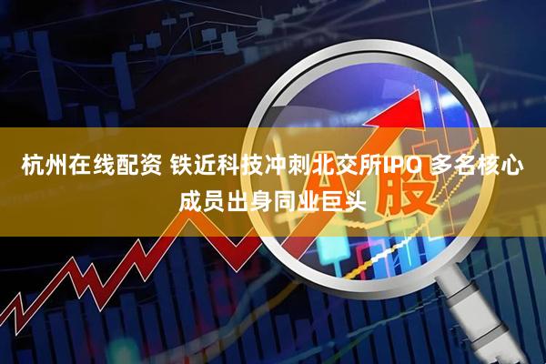 杭州在线配资 铁近科技冲刺北交所IPO 多名核心成员出身同业巨头