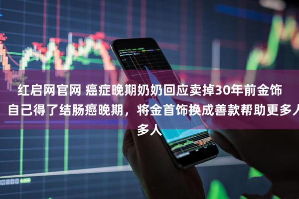 红启网官网 癌症晚期奶奶回应卖掉30年前金饰：自己得了结肠癌晚期，将金首饰换成善款帮助更多人