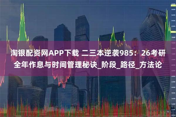 淘银配资网APP下载 二三本逆袭985：26考研全年作息与时间管理秘诀_阶段_路径_方法论