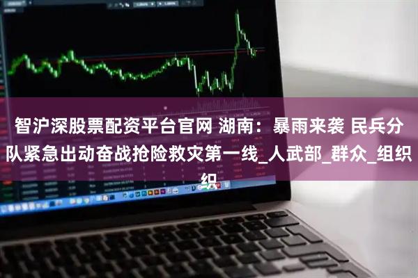 智沪深股票配资平台官网 湖南：暴雨来袭 民兵分队紧急出动奋战抢险救灾第一线_人武部_群众_组织