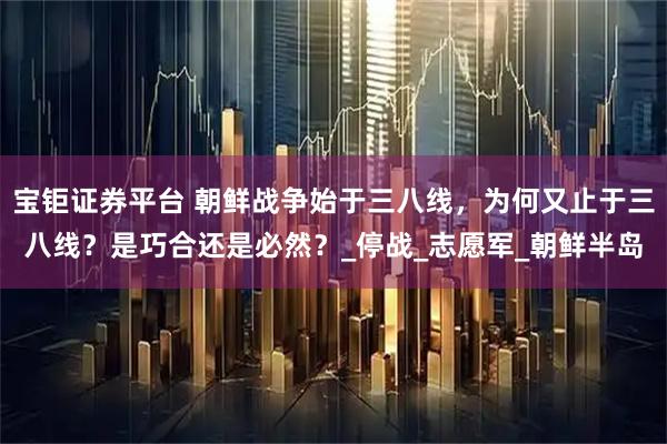 宝钜证券平台 朝鲜战争始于三八线，为何又止于三八线？是巧合还是必然？_停战_志愿军_朝鲜半岛