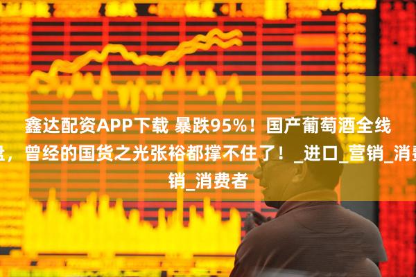 鑫达配资APP下载 暴跌95%！国产葡萄酒全线崩盘，曾经的国货之光张裕都撑不住了！_进口_营销_消费者