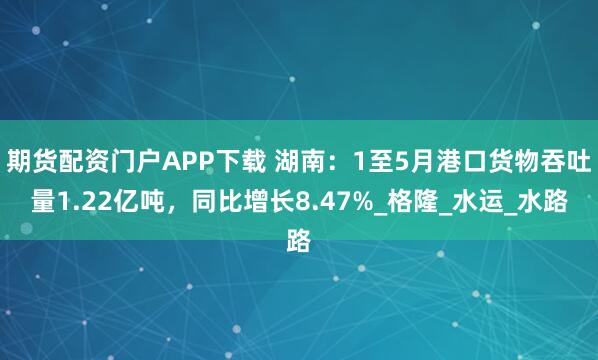 期货配资门户APP下载 湖南：1至5月港口货物吞吐量1.22亿吨，同比增长8.47%_格隆_水运_水路