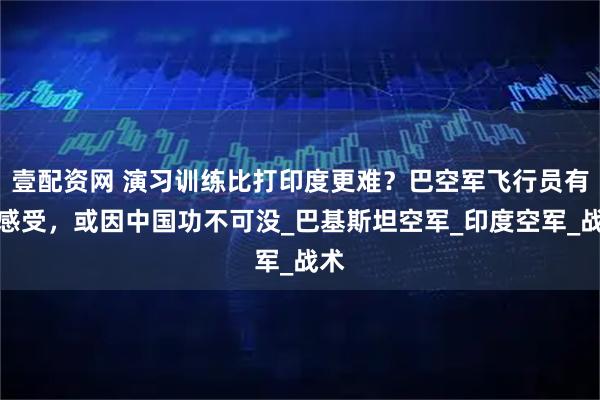 壹配资网 演习训练比打印度更难？巴空军飞行员有此感受，或因中国功不可没_巴基斯坦空军_印度空军_战术