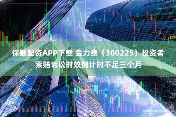 保顺配资APP下载 金力泰（300225）投资者索赔诉讼时效倒计时不足三个月
