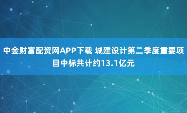 中金财富配资网APP下载 城建设计第二季度重要项目中标共计约13.1亿元
