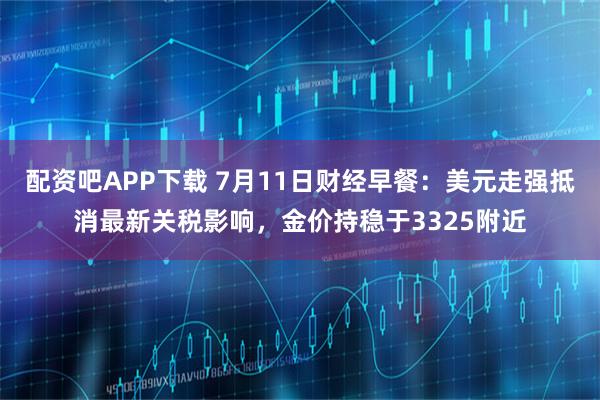 配资吧APP下载 7月11日财经早餐：美元走强抵消最新关税影响，金价持稳于3325附近