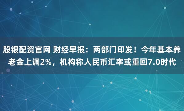 股银配资官网 财经早报:两部门印发!今年基本养老金上调2%,机构称人民币汇率或重回7.0时代
