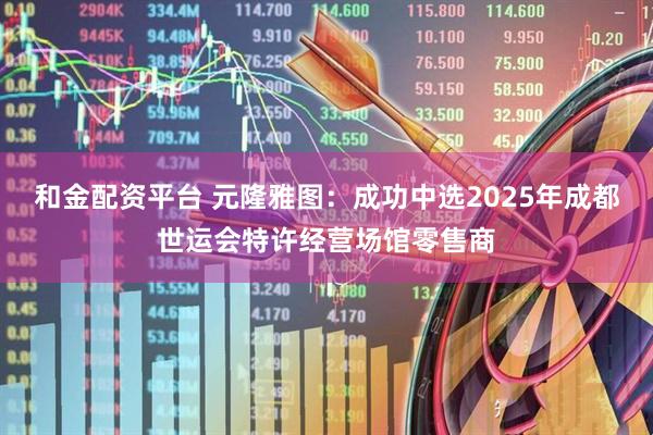 和金配资平台 元隆雅图：成功中选2025年成都世运会特许经营场馆零售商