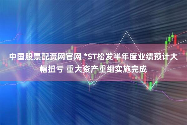 中国股票配资网官网 *ST松发半年度业绩预计大幅扭亏 重大资产重组实施完成