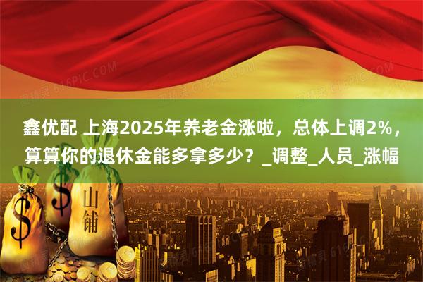 鑫优配 上海2025年养老金涨啦,总体上调2%,算算你的退休金能多拿多少?_调整_人员_涨幅