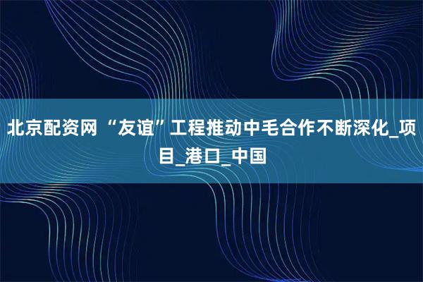 北京配资网 “友谊”工程推动中毛合作不断深化_项目_港口_中国
