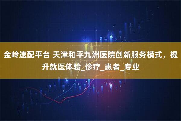 金岭速配平台 天津和平九洲医院创新服务模式，提升就医体验_诊疗_患者_专业