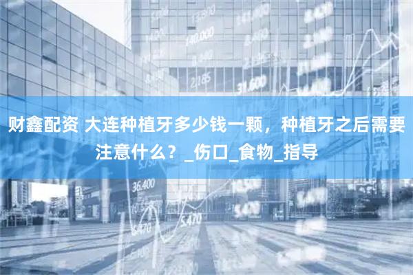 财鑫配资 大连种植牙多少钱一颗，种植牙之后需要注意什么？_伤口_食物_指导