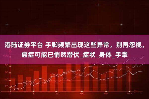 港陆证券平台 手脚频繁出现这些异常，别再忽视，癌症可能已悄然潜伏_症状_身体_手掌
