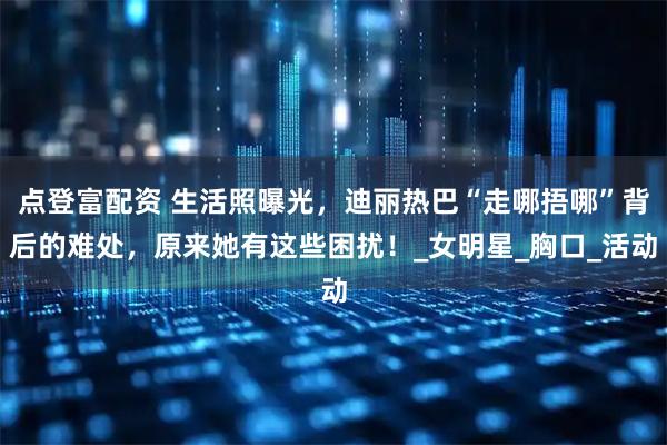 点登富配资 生活照曝光，迪丽热巴“走哪捂哪”背后的难处，原来她有这些困扰！_女明星_胸口_活动