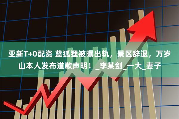 亚新T+0配资 蓝狐狸被曝出轨，景区辞退，万岁山本人发布道歉声明！_李某剑_一大_妻子