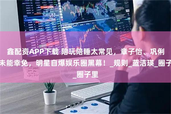 鑫配资APP下载 陪玩陪睡太常见,章子怡、巩俐都未能幸免,明星自爆娱乐圈黑幕!_规则_蓝洁瑛_圈子里