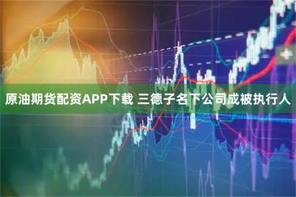 原油期货配资APP下载 三德子名下公司成被执行人