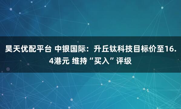 昊天优配平台 中银国际:升丘钛科技目标价至16.4港元 维持“买入”评级