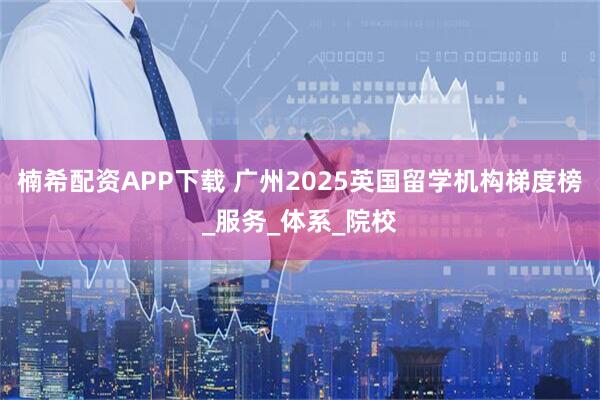 楠希配资APP下载 广州2025英国留学机构梯度榜_服务_体系_院校