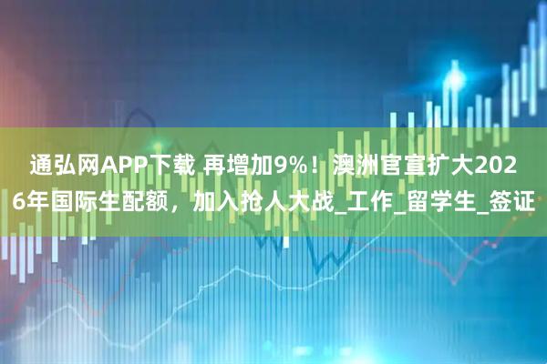 通弘网APP下载 再增加9%!澳洲官宣扩大2026年国际生配额,加入抢人大战_工作_留学生_签证